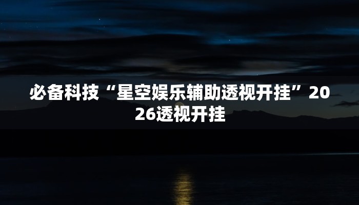 必备科技“星空娱乐辅助透视开挂”2026透视开挂