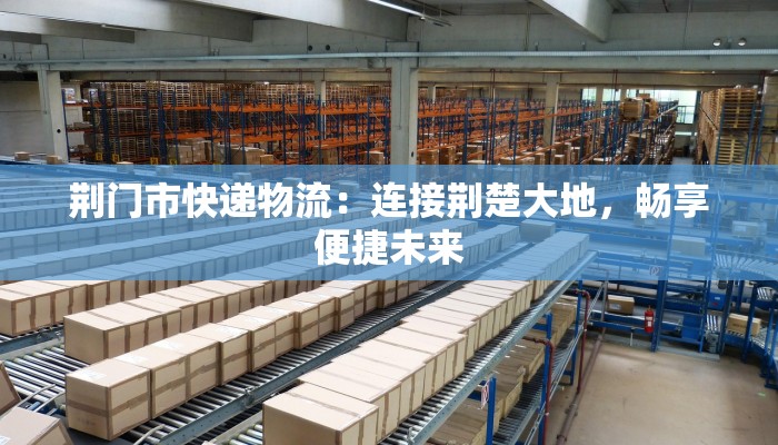 荆门市快递物流:连接荆楚大地,畅享便捷未来 荆门市快递物流:连接荆楚大地,畅享便捷未来