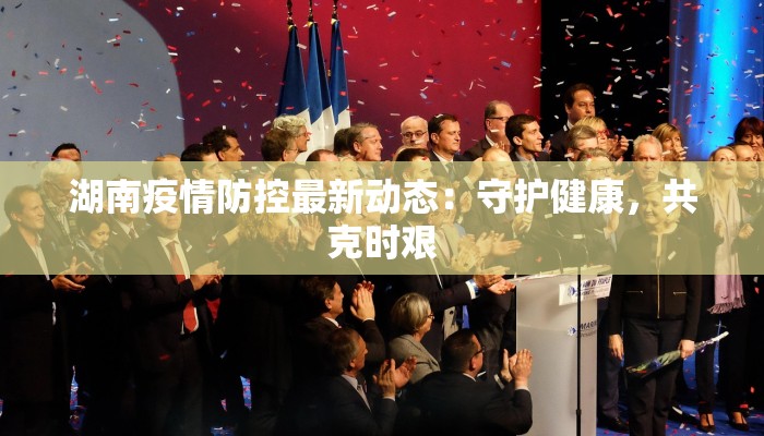 湖南疫情防控最新动态:守护健康,共克时艰 湖南疫情防控最新动态:守护健康,共克时艰